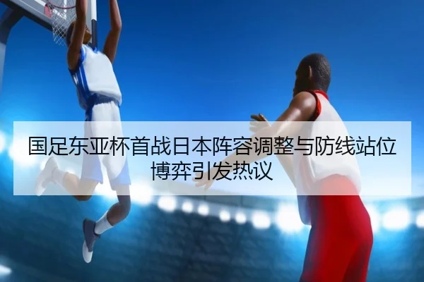 国足东亚杯首战日本阵容调整与防线站位博弈引发热议 - XINGKONGSPORTS